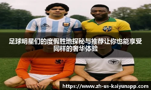 足球明星们的度假胜地探秘与推荐让你也能享受同样的奢华体验
